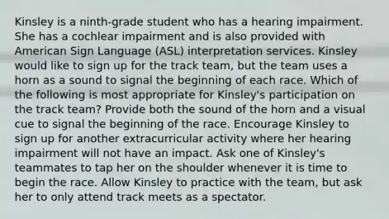 Kinsley is a ninth-grade student who has a hearing impairment. She has a cochlear impairment and is also provided with American Sign Language (ASL) interpretation services. Kinsley would like to sign up for the track team, but the team uses a horn as a sound to signal the beginning of each race. Which of the following is most appropriate for Kinsley's participation on the track team? Provide both the sound of the horn and a visual cue to signal the beginning of the race. Encourage Kinsley to sign up for another extracurricular activity where her hearing impairment will not have an impact. Ask one of Kinsley's teammates to tap her on the shoulder whenever it is time to begin the race. Allow Kinsley to practice with the team, but ask her to only attend track meets as a spectator.