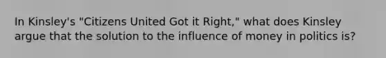 In Kinsley's "Citizens United Got it Right," what does Kinsley argue that the solution to the influence of money in politics is?