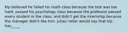 Kip believed he failed his math class because the test was too hard, passed his psychology class because the professor passed every student in the class, and didn't get the internship because the manager didn't like him. Julian rotter would say that kip has_____