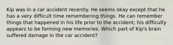 Kip was in a car accident recently. He seems okay except that he has a very difficult time remembering things. He can remember things that happened in his life prior to the accident; his difficulty appears to be forming new memories. Which part of Kip's brain suffered damage in the car accident?