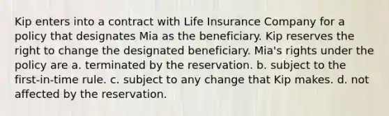 Kip enters into a contract with Life Insurance Company for a policy that designates Mia as the beneficiary. Kip reserves the right to change the designated beneficiary. Mia's rights under the policy are a. terminated by the reservation. b. subject to the first-in-time rule. c. subject to any change that Kip makes. d. not affected by the reservation.