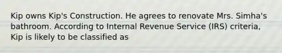 Kip owns Kip's Construction. He agrees to renovate Mrs. Simha's bathroom. According to Internal Revenue Service (IRS) criteria, Kip is likely to be classified as