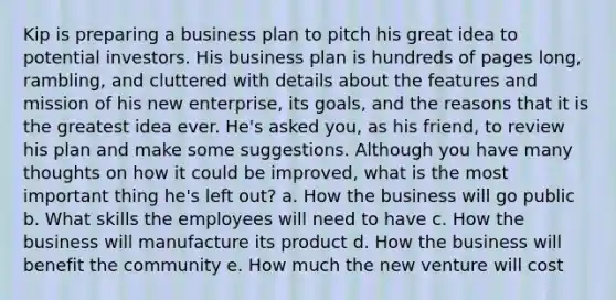 Kip is preparing a business plan to pitch his great idea to potential investors. His business plan is hundreds of pages long, rambling, and cluttered with details about the features and mission of his new enterprise, its goals, and the reasons that it is the greatest idea ever. He's asked you, as his friend, to review his plan and make some suggestions. Although you have many thoughts on how it could be improved, what is the most important thing he's left out? a. How the business will go public b. What skills the employees will need to have c. How the business will manufacture its product d. How the business will benefit the community e. How much the new venture will cost