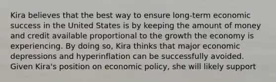 Kira believes that the best way to ensure long-term economic success in the United States is by keeping the amount of money and credit available proportional to the growth the economy is experiencing. By doing so, Kira thinks that major economic depressions and hyperinflation can be successfully avoided. Given Kira's position on economic policy, she will likely support