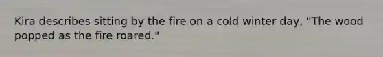 Kira describes sitting by the fire on a cold winter day, "The wood popped as the fire roared."