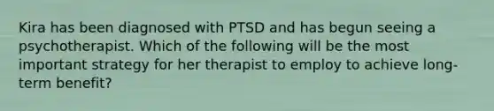 Kira has been diagnosed with PTSD and has begun seeing a psychotherapist. Which of the following will be the most important strategy for her therapist to employ to achieve long-term benefit?