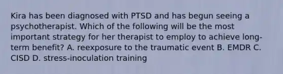 Kira has been diagnosed with PTSD and has begun seeing a psychotherapist. Which of the following will be the most important strategy for her therapist to employ to achieve long-term benefit? A. reexposure to the traumatic event B. EMDR C. CISD D. stress-inoculation training