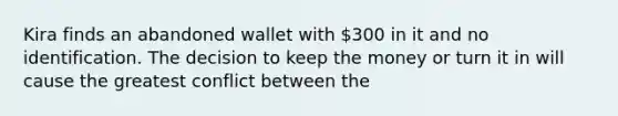 Kira finds an abandoned wallet with 300 in it and no identification. The decision to keep the money or turn it in will cause the greatest conflict between the