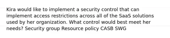 Kira would like to implement a security control that can implement access restrictions across all of the SaaS solutions used by her organization. What control would best meet her needs? Security group Resource policy CASB SWG