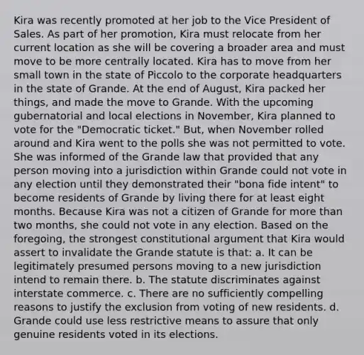 Kira was recently promoted at her job to the Vice President of Sales. As part of her promotion, Kira must relocate from her current location as she will be covering a broader area and must move to be more centrally located. Kira has to move from her small town in the state of Piccolo to the corporate headquarters in the state of Grande. At the end of August, Kira packed her things, and made the move to Grande. With the upcoming gubernatorial and local elections in November, Kira planned to vote for the "Democratic ticket." But, when November rolled around and Kira went to the polls she was not permitted to vote. She was informed of the Grande law that provided that any person moving into a jurisdiction within Grande could not vote in any election until they demonstrated their "bona fide intent" to become residents of Grande by living there for at least eight months. Because Kira was not a citizen of Grande for more than two months, she could not vote in any election. Based on the foregoing, the strongest constitutional argument that Kira would assert to invalidate the Grande statute is that: a. It can be legitimately presumed persons moving to a new jurisdiction intend to remain there. b. The statute discriminates against interstate commerce. c. There are no sufficiently compelling reasons to justify the exclusion from voting of new residents. d. Grande could use less restrictive means to assure that only genuine residents voted in its elections.