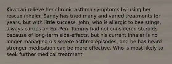 Kira can relieve her chronic asthma symptoms by using her rescue inhaler. Sandy has tried many and varied treatments for years, but with little success. John, who is allergic to bee stings, always carries an Epi-Pen. Tommy had not considered steroids because of long-term side-effects, but his current inhaler is no longer managing his severe asthma episodes, and he has heard stronger medication can be more effective. Who is most likely to seek further medical treatment