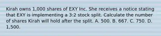 Kirah owns 1,000 shares of EXY Inc. She receives a notice stating that EXY is implementing a 3:2 stock split. Calculate the number of shares Kirah will hold after the split. A. 500. B. 667. C. 750. D. 1,500.