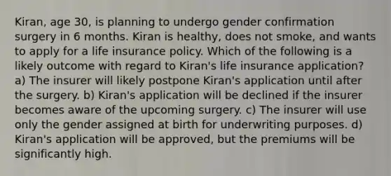 Kiran, age 30, is planning to undergo gender confirmation surgery in 6 months. Kiran is healthy, does not smoke, and wants to apply for a life insurance policy. Which of the following is a likely outcome with regard to Kiran's life insurance application? a) The insurer will likely postpone Kiran's application until after the surgery. b) Kiran's application will be declined if the insurer becomes aware of the upcoming surgery. c) The insurer will use only the gender assigned at birth for underwriting purposes. d) Kiran's application will be approved, but the premiums will be significantly high.