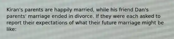 Kiran's parents are happily married, while his friend Dan's parents' marriage ended in divorce. If they were each asked to report their expectations of what their future marriage might be like: