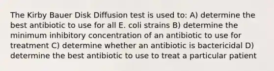 The Kirby Bauer Disk Diffusion test is used to: A) determine the best antibiotic to use for all E. coli strains B) determine the minimum inhibitory concentration of an antibiotic to use for treatment C) determine whether an antibiotic is bactericidal D) determine the best antibiotic to use to treat a particular patient