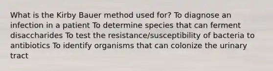 What is the Kirby Bauer method used for? To diagnose an infection in a patient To determine species that can ferment disaccharides To test the resistance/susceptibility of bacteria to antibiotics To identify organisms that can colonize the urinary tract