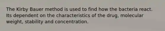 The Kirby Bauer method is used to find how the bacteria react. Its dependent on the characteristics of the drug, molecular weight, stability and concentration.