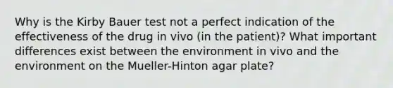 Why is the Kirby Bauer test not a perfect indication of the effectiveness of the drug in vivo (in the patient)? What important differences exist between the environment in vivo and the environment on the Mueller-Hinton agar plate?