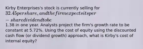 Kirby Enterprises's stock is currently selling for 32.45 per share, and the firm expects its per-share dividend to be1.38 in one year. Analysts project the firm's growth rate to be constant at 5.72%. Using the cost of equity using the discounted cash flow (or dividend growth) approach, what is Kirby's cost of internal equity?