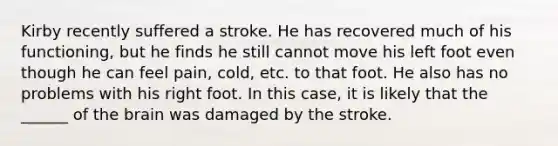 Kirby recently suffered a stroke. He has recovered much of his functioning, but he finds he still cannot move his left foot even though he can feel pain, cold, etc. to that foot. He also has no problems with his right foot. In this case, it is likely that the ______ of the brain was damaged by the stroke.