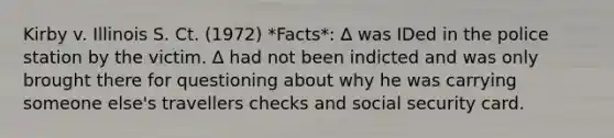 Kirby v. Illinois S. Ct. (1972) *Facts*: ∆ was IDed in the police station by the victim. ∆ had not been indicted and was only brought there for questioning about why he was carrying someone else's travellers checks and social security card.