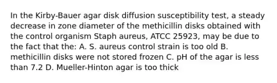 In the Kirby-Bauer agar disk diffusion susceptibility test, a steady decrease in zone diameter of the methicillin disks obtained with the control organism Staph aureus, ATCC 25923, may be due to the fact that the: A. S. aureus control strain is too old B. methicillin disks were not stored frozen C. pH of the agar is less than 7.2 D. Mueller-Hinton agar is too thick