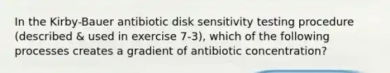 In the Kirby-Bauer antibiotic disk sensitivity testing procedure (described & used in exercise 7-3), which of the following processes creates a gradient of antibiotic concentration?