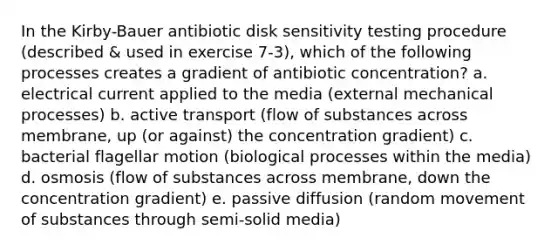 In the Kirby-Bauer antibiotic disk sensitivity testing procedure (described & used in exercise 7-3), which of the following processes creates a gradient of antibiotic concentration? a. electrical current applied to the media (external mechanical processes) b. active transport (flow of substances across membrane, up (or against) the concentration gradient) c. bacterial flagellar motion (biological processes within the media) d. osmosis (flow of substances across membrane, down the concentration gradient) e. passive diffusion (random movement of substances through semi-solid media)