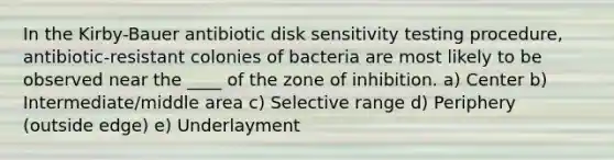 In the Kirby-Bauer antibiotic disk sensitivity testing procedure, antibiotic-resistant colonies of bacteria are most likely to be observed near the ____ of the zone of inhibition. a) Center b) Intermediate/middle area c) Selective range d) Periphery (outside edge) e) Underlayment