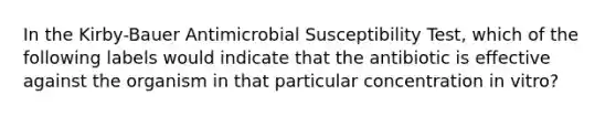 In the Kirby-Bauer Antimicrobial Susceptibility Test, which of the following labels would indicate that the antibiotic is effective against the organism in that particular concentration in vitro?