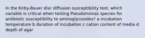 In the Kirby-Bauer disc diffusion susceptibility test, which variable is critical when testing Pseudomonas species for antibiotic susceptibility to aminoglycosides? a incubation temperature b duration of incubation c cation content of media d depth of agar