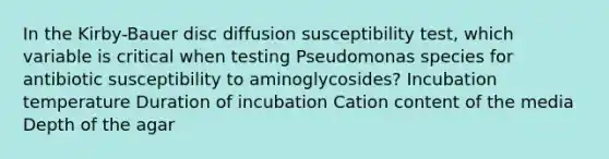 In the Kirby-Bauer disc diffusion susceptibility test, which variable is critical when testing Pseudomonas species for antibiotic susceptibility to aminoglycosides? Incubation temperature Duration of incubation Cation content of the media Depth of the agar