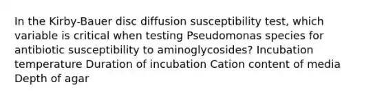 In the Kirby-Bauer disc diffusion susceptibility test, which variable is critical when testing Pseudomonas species for antibiotic susceptibility to aminoglycosides? Incubation temperature Duration of incubation Cation content of media Depth of agar