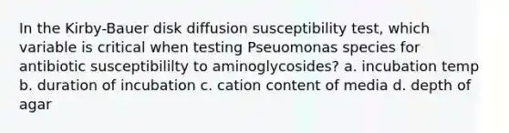 In the Kirby-Bauer disk diffusion susceptibility test, which variable is critical when testing Pseuomonas species for antibiotic susceptibililty to aminoglycosides? a. incubation temp b. duration of incubation c. cation content of media d. depth of agar