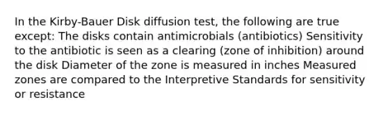 In the Kirby-Bauer Disk diffusion test, the following are true except: The disks contain antimicrobials (antibiotics) Sensitivity to the antibiotic is seen as a clearing (zone of inhibition) around the disk Diameter of the zone is measured in inches Measured zones are compared to the Interpretive Standards for sensitivity or resistance