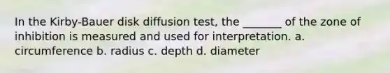 In the Kirby-Bauer disk diffusion test, the _______ of the zone of inhibition is measured and used for interpretation. a. circumference b. radius c. depth d. diameter