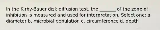 In the Kirby-Bauer disk diffusion test, the _______ of the zone of inhibition is measured and used for interpretation. Select one: a. diameter b. microbial population c. circumference d. depth