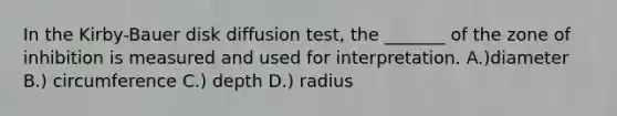 In the Kirby-Bauer disk diffusion test, the _______ of the zone of inhibition is measured and used for interpretation. A.)diameter B.) circumference C.) depth D.) radius