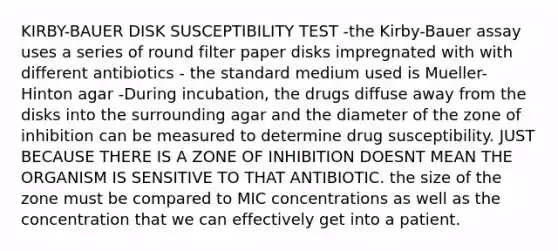 KIRBY-BAUER DISK SUSCEPTIBILITY TEST -the Kirby-Bauer assay uses a series of round filter paper disks impregnated with with different antibiotics - the standard medium used is Mueller-Hinton agar -During incubation, the drugs diffuse away from the disks into the surrounding agar and the diameter of the zone of inhibition can be measured to determine drug susceptibility. JUST BECAUSE THERE IS A ZONE OF INHIBITION DOESNT MEAN THE ORGANISM IS SENSITIVE TO THAT ANTIBIOTIC. the size of the zone must be compared to MIC concentrations as well as the concentration that we can effectively get into a patient.