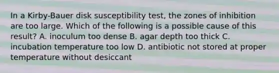 In a Kirby-Bauer disk susceptibility test, the zones of inhibition are too large. Which of the following is a possible cause of this result? A. inoculum too dense B. agar depth too thick C. incubation temperature too low D. antibiotic not stored at proper temperature without desiccant