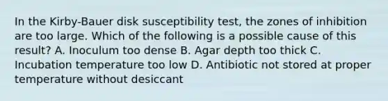 In the Kirby-Bauer disk susceptibility test, the zones of inhibition are too large. Which of the following is a possible cause of this result? A. Inoculum too dense B. Agar depth too thick C. Incubation temperature too low D. Antibiotic not stored at proper temperature without desiccant