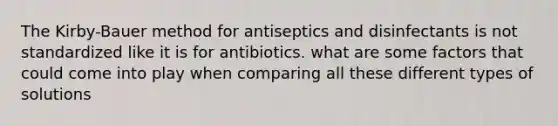 The Kirby-Bauer method for antiseptics and disinfectants is not standardized like it is for antibiotics. what are some factors that could come into play when comparing all these different types of solutions