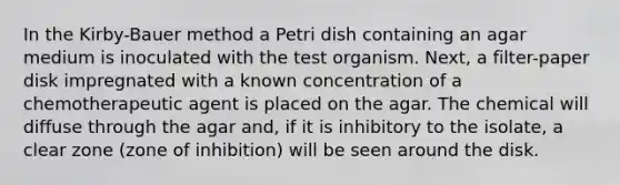 In the Kirby-Bauer method a Petri dish containing an agar medium is inoculated with the test organism. Next, a filter-paper disk impregnated with a known concentration of a chemotherapeutic agent is placed on the agar. The chemical will diffuse through the agar and, if it is inhibitory to the isolate, a clear zone (zone of inhibition) will be seen around the disk.