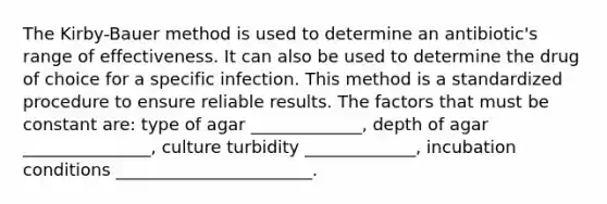 The Kirby-Bauer method is used to determine an antibiotic's range of effectiveness. It can also be used to determine the drug of choice for a specific infection. This method is a standardized procedure to ensure reliable results. The factors that must be constant are: type of agar _____________, depth of agar _______________, culture turbidity _____________, incubation conditions _______________________.