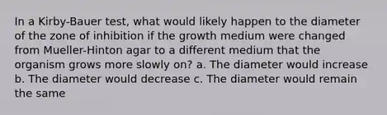 In a Kirby-Bauer test, what would likely happen to the diameter of the zone of inhibition if the growth medium were changed from Mueller-Hinton agar to a different medium that the organism grows more slowly on? a. The diameter would increase b. The diameter would decrease c. The diameter would remain the same