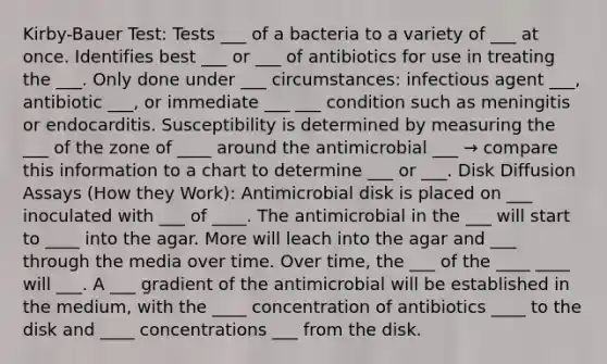 Kirby-Bauer Test: Tests ___ of a bacteria to a variety of ___ at once. Identifies best ___ or ___ of antibiotics for use in treating the ___. Only done under ___ circumstances: infectious agent ___, antibiotic ___, or immediate ___ ___ condition such as meningitis or endocarditis. Susceptibility is determined by measuring the ___ of the zone of ____ around the antimicrobial ___ → compare this information to a chart to determine ___ or ___. Disk Diffusion Assays (How they Work): Antimicrobial disk is placed on ___ inoculated with ___ of ____. The antimicrobial in the ___ will start to ____ into the agar. More will leach into the agar and ___ through the media over time. Over time, the ___ of the ____ ____ will ___. A ___ gradient of the antimicrobial will be established in the medium, with the ____ concentration of antibiotics ____ to the disk and ____ concentrations ___ from the disk.