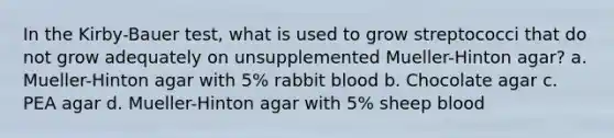 In the Kirby-Bauer test, what is used to grow streptococci that do not grow adequately on unsupplemented Mueller-Hinton agar? a. Mueller-Hinton agar with 5% rabbit blood b. Chocolate agar c. PEA agar d. Mueller-Hinton agar with 5% sheep blood