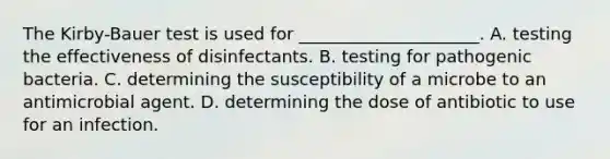 The Kirby-Bauer test is used for _____________________. A. testing the effectiveness of disinfectants. B. testing for pathogenic bacteria. C. determining the susceptibility of a microbe to an antimicrobial agent. D. determining the dose of antibiotic to use for an infection.