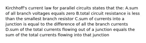 Kirchhoff's current law for parallel circuits states that the: A.sum of all branch voltages equals zero B.total circuit resistance is less than the smallest branch resistor C.sum of currents into a junction is equal to the difference of all the branch currents D.sum of the total currents flowing out of a junction equals the sum of the total currents flowing into that junction