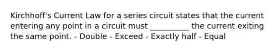 Kirchhoff's Current Law for a series circuit states that the current entering any point in a circuit must __________ the current exiting the same point. - Double - Exceed - Exactly half - Equal